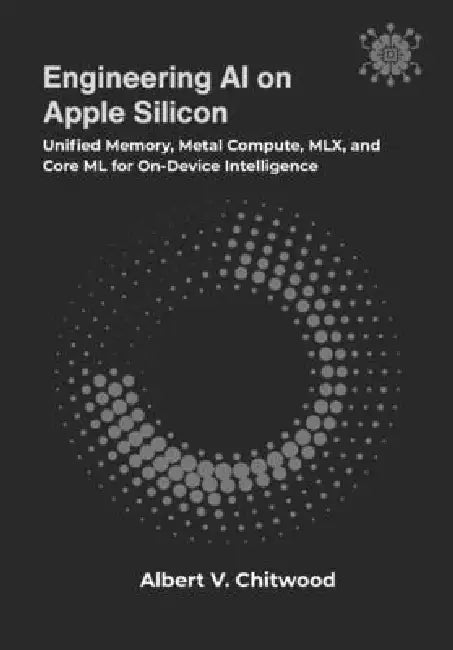 Engineering AI on Apple Silicon: Unified Memory, Metal Compute, MLX, and Core ML for On-Device Intelligence by Albert V. Chitwood