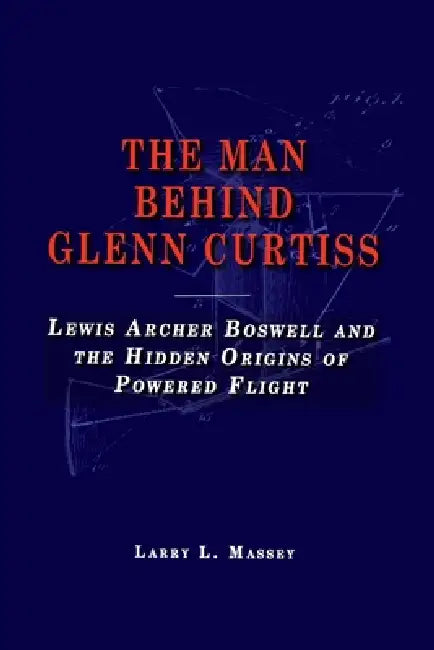 The Man Behind Glenn Curtiss: Lewis Archer Boswell and the Hidden Origins of Powered Flight by Larry L. Massey