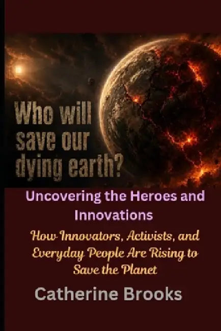 Who Will Save Our Dying Earth? Uncovering the Heroes and Innovations: How Innovators, Activists, and Everyday People Are Rising to Save the Planet by Catherine Brooks