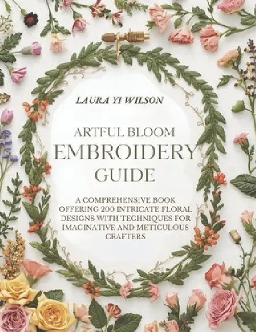 Artful Bloom Embroidery Guide: A comprehensive book offering 200 intricate floral designs with techniques for imaginative and meticulous crafters by Laura Yi Wilson