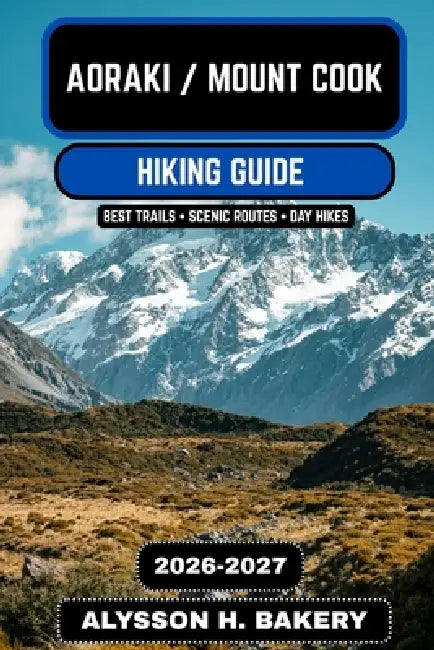Aoraki / Mount Cook Hiking Guide 2026-2027: Ultimate Trails, Glacier Walks, and Alpine Adventures in New Zealand's Southern Alps by Alysson H. Bakery