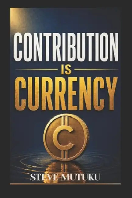 Contribution Is Currency: How to Become Valuable, Get Noticed, and Make Yourself Hard to Replace by Steve Mutuku Mutiso
