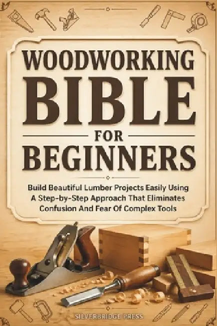 Woodworking Bible for Beginners: Build Beautiful Lumber Projects Easily Using A Step-by-Step Approach That Eliminates Confusion And Fear Of Complex To by Silverbridge Press