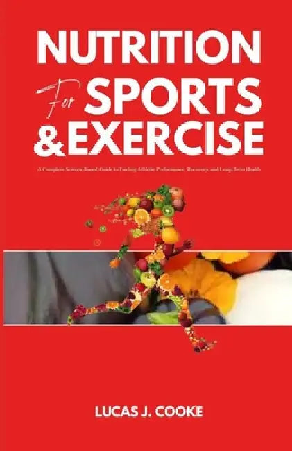 Nutrition for Sports and Exercise: A complete science-based guide to fueling athletic performance, recovery, and long-term health by Lucas J. Cooke