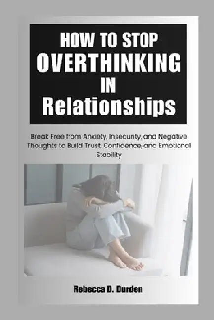 How to Stop Overthinking in Relationships: Break Free from Anxiety, Insecurity, and Negative Thoughts to Build Trust, Confidence, and Emotional Stabil by Rebecca D. Durden