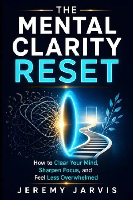 The Mental Clarity Reset: How to Clear Your Mind, Sharpen Focus, and Feel Less Overwhelmed by Jeremy Jarvis