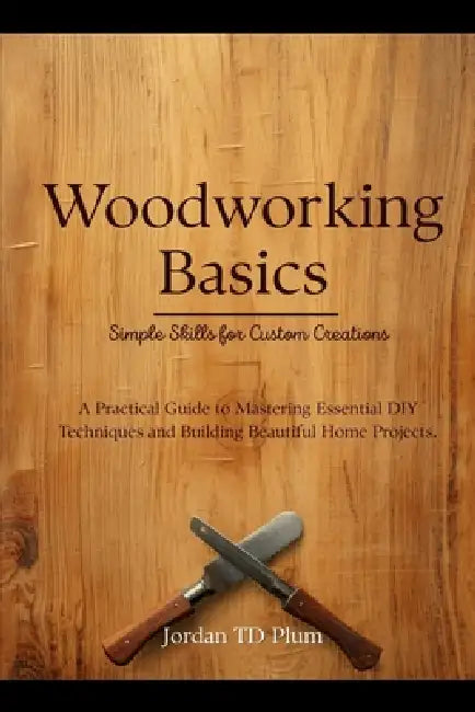Woodworking Basics: Simple Skills for Custom Creations: A Practical Guide to Mastering Essential DIY Techniques and Building Beautiful Home Projects by Jordan Td Plum