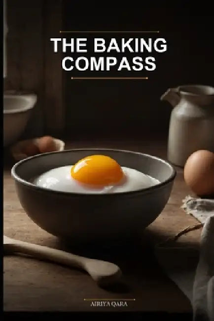 The Baking Compass: Navigate From Zero to Delicious Without Confusion: Your First, Last, and Only Baking Book: Clear Steps, Simple Ingredients, and Fe by Airiya Qara