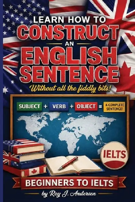 Learn How to Construct An English Sentence without the fiddly bits: Simple Grammar for Beginners Subject Verb Object Method IELTS Preparation & Englis by Roy J. Andersen