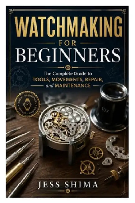 Watchmaking for Beginners: The Complete Guide to Tools, Movements, Repair, and Maintenance by Jess Shima