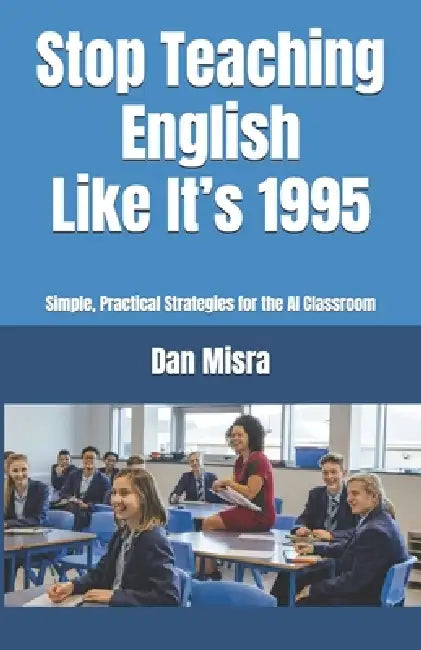 Stop Teaching English Like It's 1995: Simple, Practical Strategies for the AI Classroom by Dan Misra