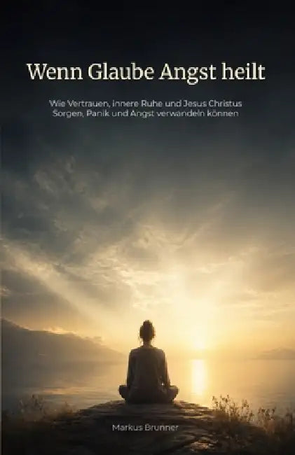 Wenn Glaube Angst heilt: Wie Vertrauen, innere Ruhe und Jesus Christus Sorgen, Panik und Angst verwandeln können by Markus Christian Matthias Brunner
