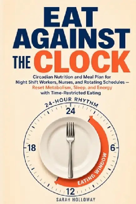Eat Against the Clock: Circadian Nutrition and Meal Plan for Night Shift Workers, Nurses, and Rotating Schedules - Reset Metabolism, Sleep, and Energy by Sarah Holloway