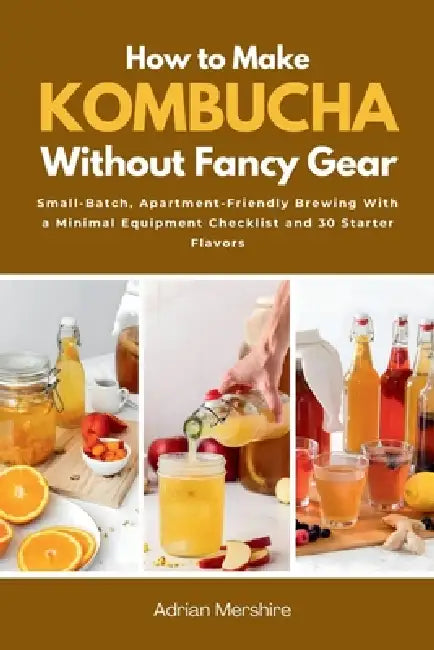 How to Make Kombucha Without Fancy Gear: Small-Batch, Apartment-Friendly Brewing With a Minimal Equipment Checklist and 30 Starter Flavors by Adrian Mershire