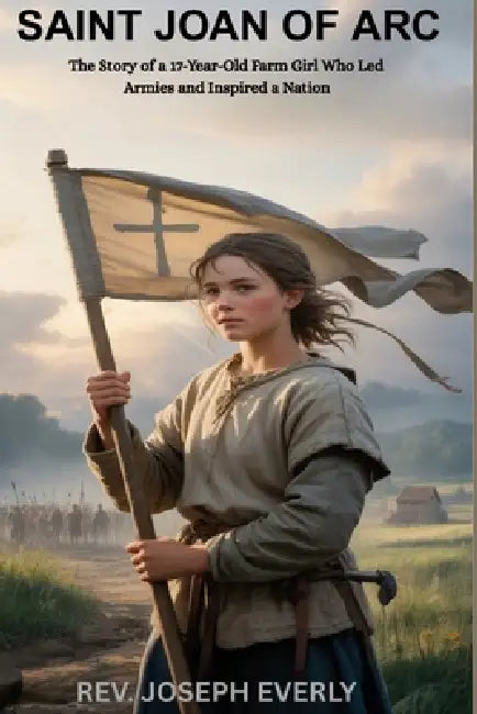 Saint Joan of Arc: The Story of a 17-Year-Old Farm Girl Who Led Armies and Inspired a Nation by Joseph Everly