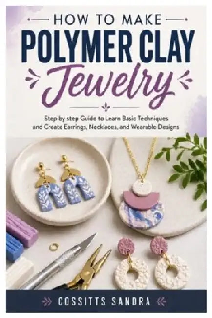 How to Make Polymer Clay Jewelry: Step by step Guide to Learn Basic Techniques and Create Earrings, Necklaces, and Wearable Designs by Cossitts Sandra