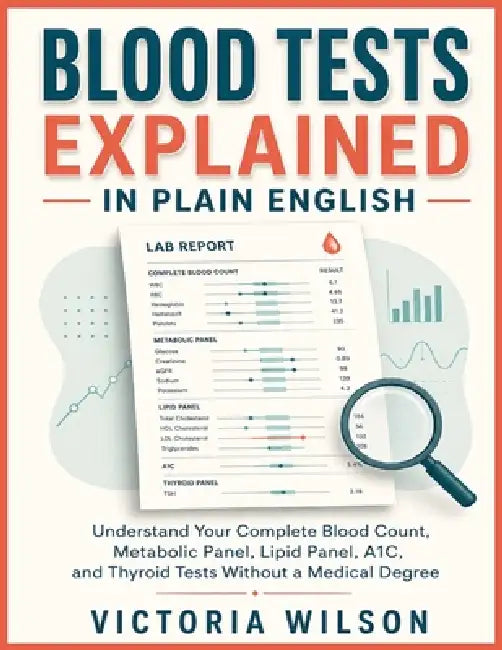 Blood Tests Explained in Plain English: Understanding Your Complete Blood Count, Metabolic Panel, Lipid Panel, A1C, and Thyroid Tests Without a Medica by Victoria Wilson