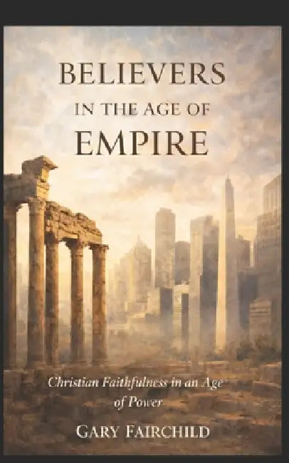 Believers in the Age of Empire: Christian Faithfulness in an Age of Power, Politics, and Fear by Gary C. Fairchild