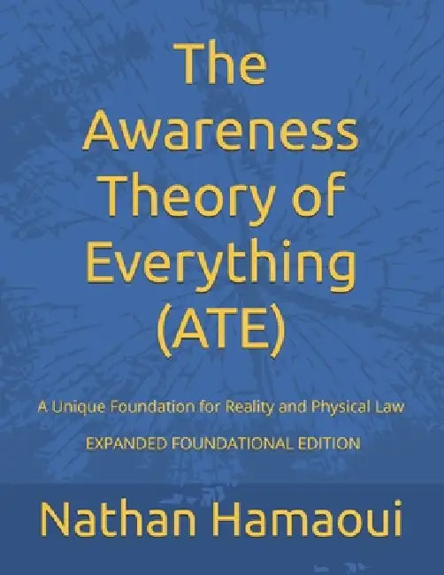 The Awareness Theory of Everything (ATE): A Unique Foundation for Reality and Physical Law - EXPANDED FOUNDATIONAL EDITION by Nathan Hamaoui