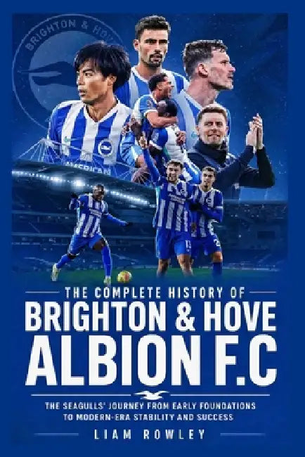 The Complete History of Brighton & Hove Albion FC: The Seagulls' Journey from Early Foundations to Modern-Era Stability and Success by Liam Rowley