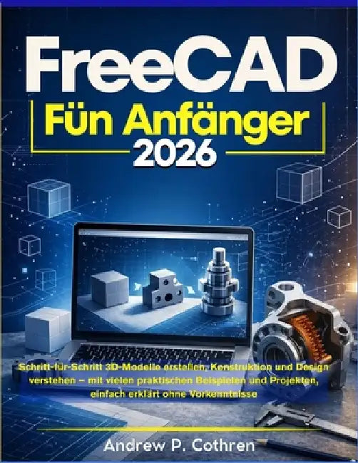 FreeCAD für Anfänger 2026: Schritt-für-Schritt 3D-Modelle erstellen, Konstruktion und Design verstehen - mit vielen praktischen Beispielen und Projekt by Andrew P. Cothren