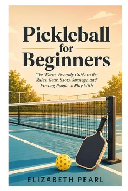 Pickleball for Beginners: The Warm, Friendly Guide to the Rules, Gear, Shots, Strategy, Drills, and How to Find People to Play With by Elizabeth Pearl