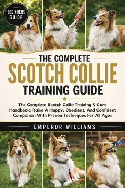 The Complete Scotch Collie Training Guide: The Complete Scotch Collie Training & Care Handbook: Raise A Happy, Obedient, And Confident Companion With by Emperor Williams