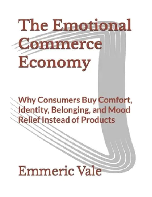 The Emotional Commerce Economy: Why Consumers Buy Comfort, Identity, Belonging, and Mood Relief Instead of Products by Emmeric Vale