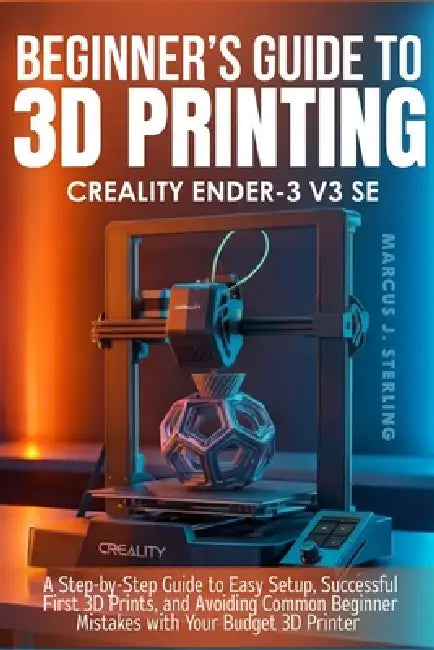 Creality Ender-3 V3 Se: a beginner's guide to 3D printing: A Step-by-Step Guide to Easy Setup, Successful First 3D Prints, and Avoiding Common Beginne by Marcus J. Sterling