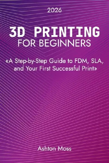 3D Printing for Beginners: A Step-by-Step Guide to FDM, SLA, and Your First Successful Print by Ashton Moss
