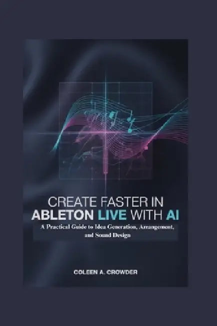 Create Faster in Ableton Live with AI: A Practical Guide to Idea Generation, Arrangement, and Sound Design by Coleen A. Crowder