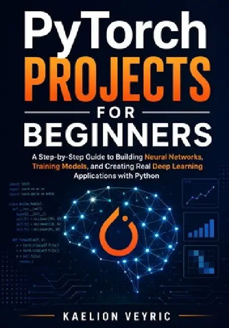 PyTorch Projects for Beginners: A Step-by-Step Guide to Building Neural Networks, Training Models, and Creating Real Deep Learning Applications with P by Kaelion Veyric