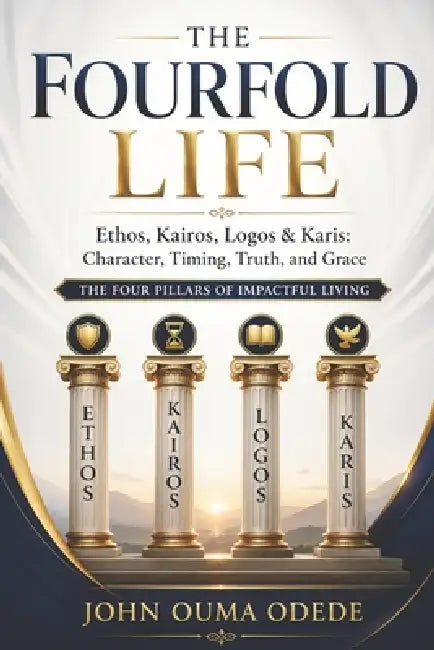 The Fourfold Life: Ethos, Kairos, Logos & Karis: Character, Timing, Truth, and Grace The Four Pillars of Impactful Living by John Ouma Odede