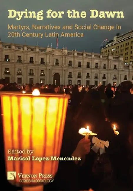 Dying for the Dawn: Martyrs, Narratives and Social Change in 20th Century Latin America by Marisol Lopez-Menendez