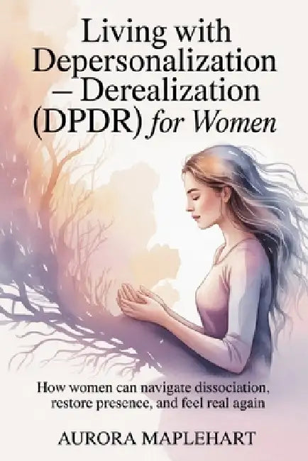 Living with Depersonalization - Derealization (DPDR) for Women: How Women Can Navigate Dissociation, Restore Presence, and Feel Real Again by Aurora Maplehart