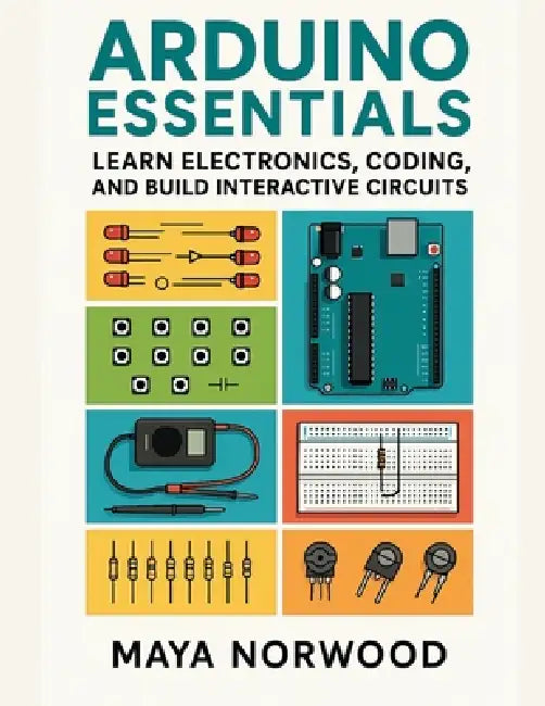 Arduino Essentials: Learn Electronics, Coding, and Build Interactive Circuits by Maya Norwood
