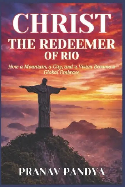 CHRIST THE REDEEMER OF RIO How a Mountain, a City, and a Vision Became a Global Embrace by Pranav Pandya