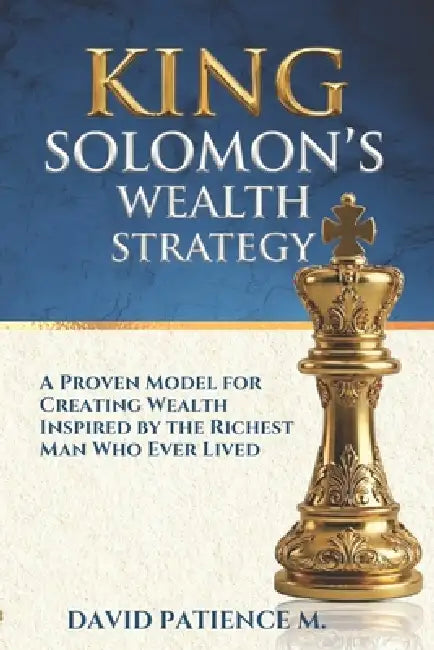 King Solomon's Wealth Strategy: A Proven Model For Creating Wealth Inspired by The Richest Man Who Ever Lived by David Patience M.