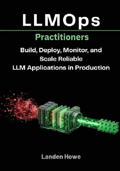 LLMOps Practitioners: Build, Deploy, Monitor, and Scale Reliable LLM Applications in Production by Landen Howe