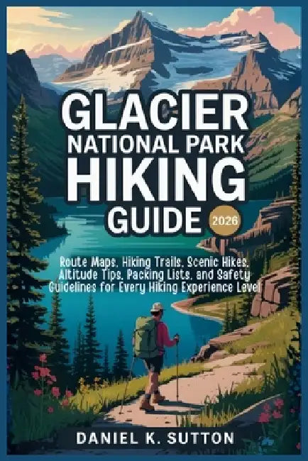 Glacier National Park Hiking Guide 2026: Route Maps, Hiking Trails, Scenic Hikes, Altitude Tips, Packing Lists, and Safety Guidelines for Every Hiking by Daniel K. Sutton