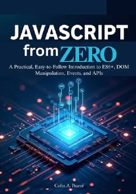 JavaScript from Zero: The Complete Beginner's Guide to Modern Web Development: A Practical, Easy-to-Follow Introduction to ES6+, DOM Manipulation, Eve by Colin A. Pearce