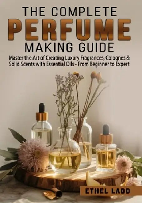 The Complete Perfume Making Guide: Master the Art of Creating Luxury Fragrances, Colognes & Solid Scents with Essential Oils - From Beginner to Expert by Ethel Ladd