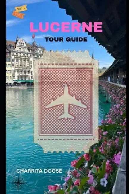 Lucerne Tour Guide: Explore Scenic Views, Historic Landmarks, Local Culture, Cuisine, and Hidden Gems by Charrita Doose