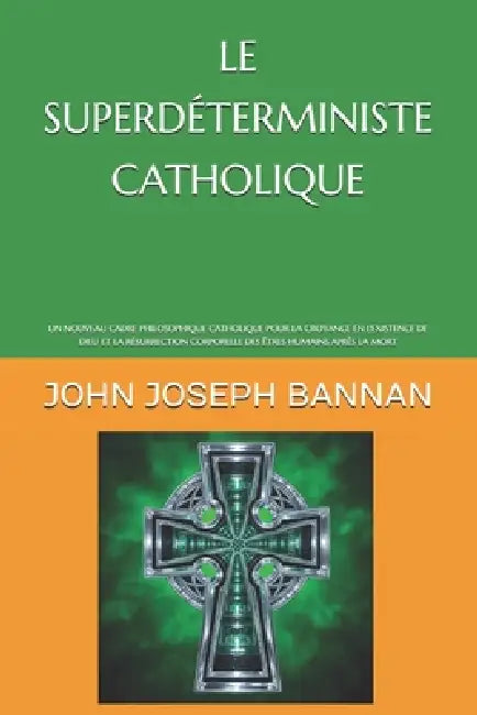 Le Superdéterministe Catholique: Un Nouveau Cadre Philosophique Catholique Pour La Croyance En l'Existence de Dieu Et La Résurrection Corporelle Des Ê by John Joseph Bannan