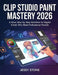 Clip Studio Paint Mastery 2026: A Clear, Step-by-Step Workflow for Digital Artists Who Want Professional Results by Jessy Stone