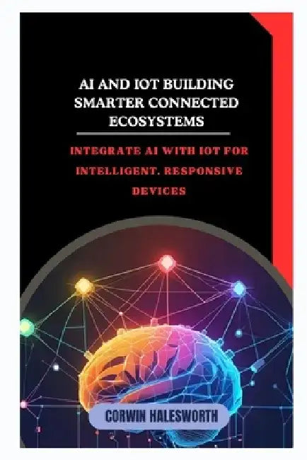 AI and IoT Building Smarter Connected Ecosystems: Integrate AI with IoT for intelligent, responsive devices by Corwin Halesworth