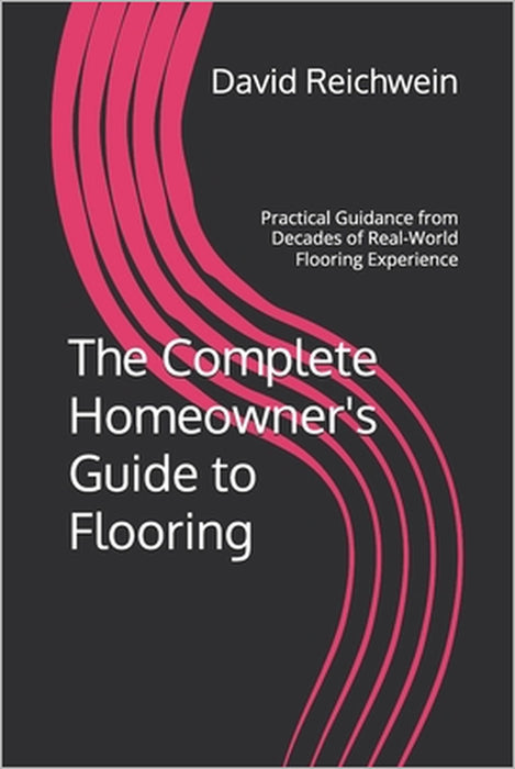The Complete Homeowner's Guide to Flooring: Practical Guidance from Decades of Real-World Flooring Experience by David P. Reichwein