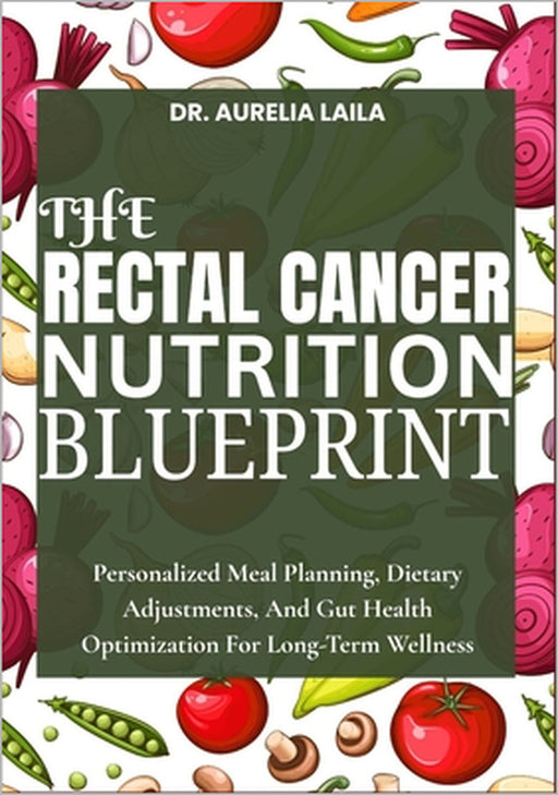 The Rectal Cancer Nutrition Blueprint: Personalized Meal Planning, Dietary Adjustments, And Gut Health Optimization For Long-Term Wellness by Aurelia Laila