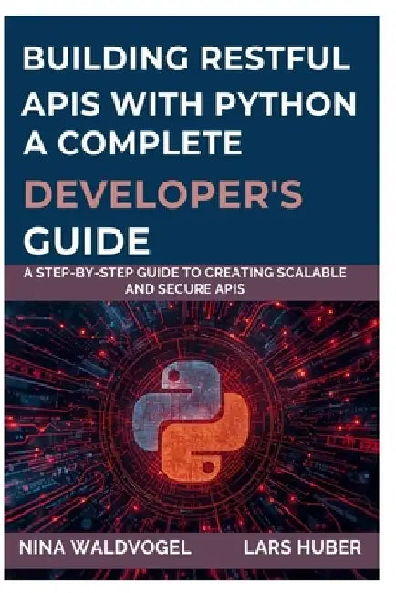 Building Restful APIs with Python a Complete Developer's Guide: A Step-by-Step Guide to Creating Scalable and Secure APIs by Lars Huber, Nina Waldvogel