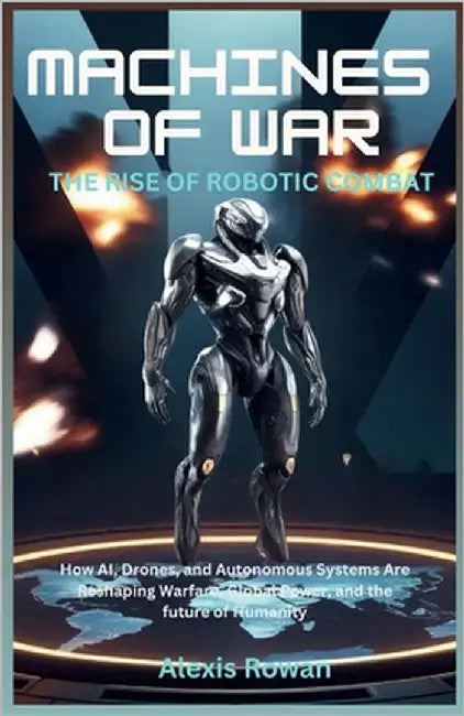 Machines of War: The Rise of Robotic Combat: How AI, Drones, and Autonomous Systems Are Reshaping Warfare, Global Power, and the future of Humanity by Rowan, Alexis